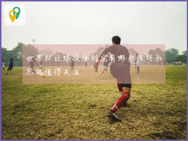 世界杯让球投注到底有哪些技巧和思路值得关注